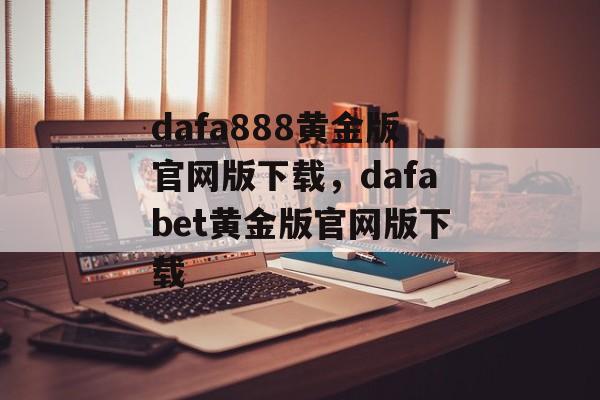 dafa888黄金版官网版下载，dafabet黄金版官网版下载