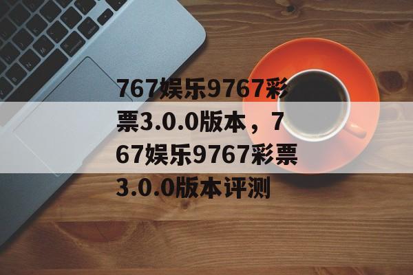 767娱乐9767彩票3.0.0版本，767娱乐9767彩票3.0.0版本评测