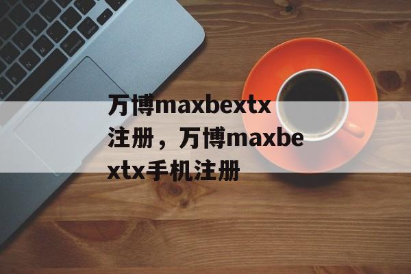 万博maxbextx注册，万博maxbextx手机注册