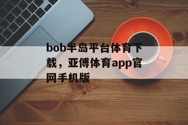 bob半岛平台体育下载，亚傅体育app官网手机版